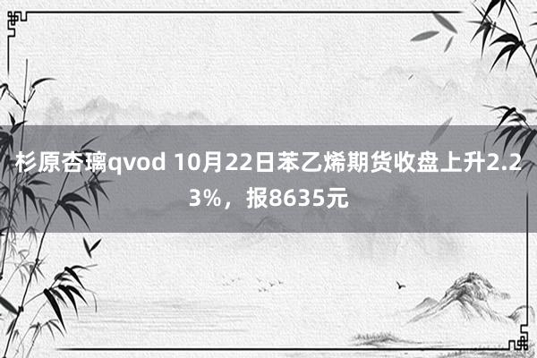 杉原杏璃qvod 10月22日苯乙烯期货收盘上升2.23%，报8635元