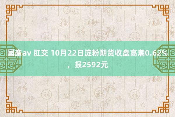 國產av 肛交 10月22日淀粉期货收盘高潮0.62%，报2592元