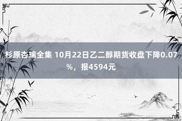 杉原杏璃全集 10月22日乙二醇期货收盘下降0.07%，报4594元