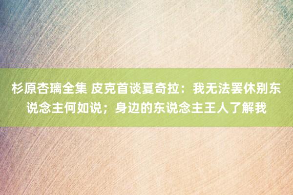 杉原杏璃全集 皮克首谈夏奇拉：我无法罢休别东说念主何如说；身边的东说念主王人了解我