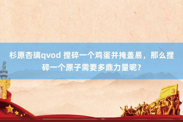 杉原杏璃qvod 捏碎一个鸡蛋并掩盖易，那么捏碎一个原子需要多鼎力量呢？