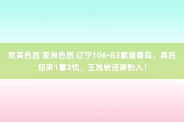 欧美色图 亚洲色图 辽宁106-83顺服青岛，赛后迎来1喜2忧，王岚嵚还需融入！