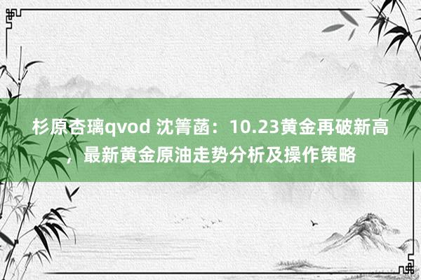 杉原杏璃qvod 沈箐菡：10.23黄金再破新高，最新黄金原油走势分析及操作策略