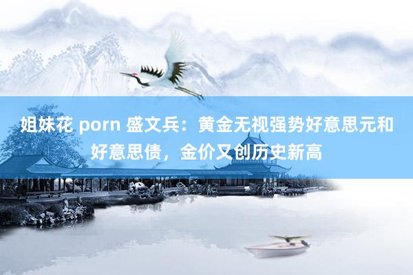 姐妹花 porn 盛文兵：黄金无视强势好意思元和好意思债，金价又创历史新高