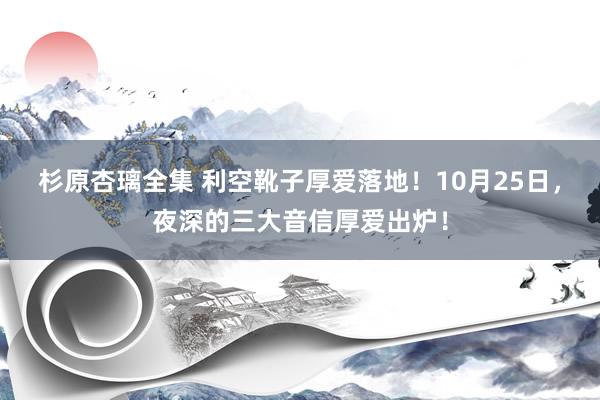 杉原杏璃全集 利空靴子厚爱落地！10月25日，夜深的三大音信厚爱出炉！