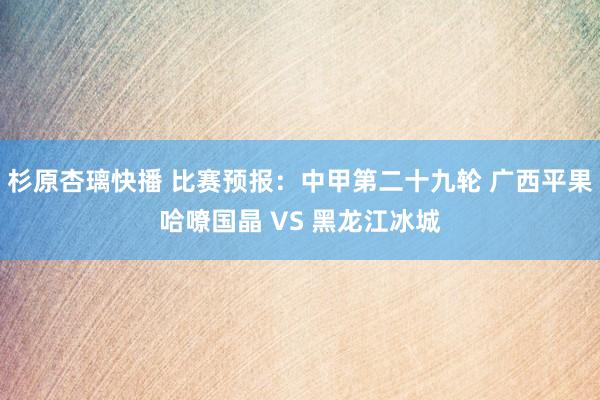 杉原杏璃快播 比赛预报：中甲第二十九轮 广西平果哈嘹国晶 VS 黑龙江冰城