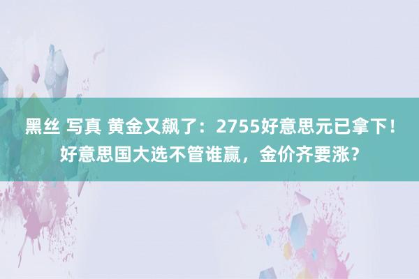 黑丝 写真 黄金又飙了：2755好意思元已拿下！好意思国大选不管谁赢，金价齐要涨？