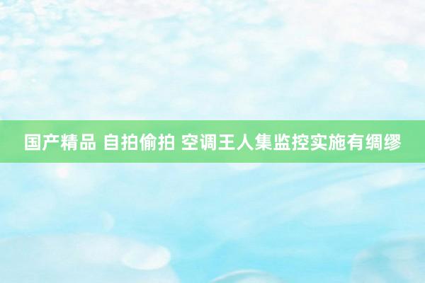 国产精品 自拍偷拍 空调王人集监控实施有绸缪