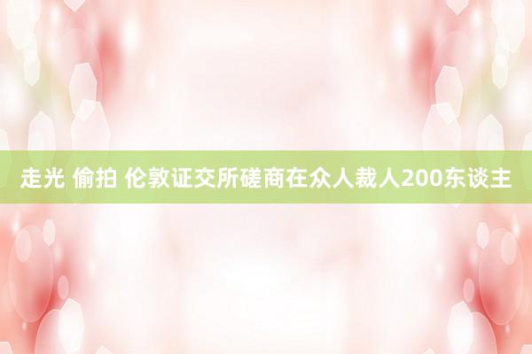 走光 偷拍 伦敦证交所磋商在众人裁人200东谈主