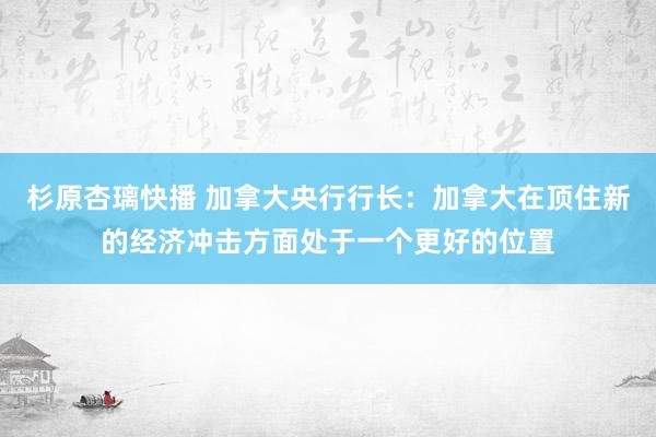 杉原杏璃快播 加拿大央行行长：加拿大在顶住新的经济冲击方面处于一个更好的位置