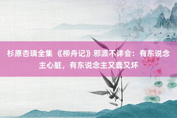 杉原杏璃全集 《柳舟记》邪派不详会：有东说念主心脏，有东说念主又蠢又坏