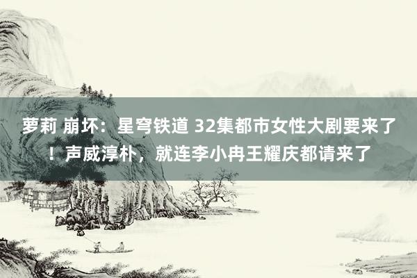 萝莉 崩坏：星穹铁道 32集都市女性大剧要来了！声威淳朴，就连李小冉王耀庆都请来了