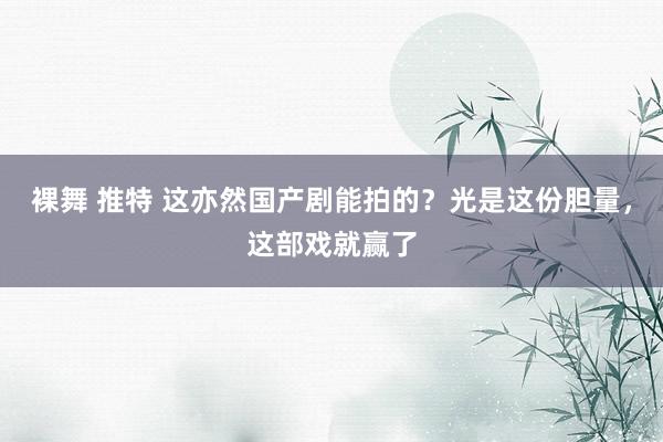 裸舞 推特 这亦然国产剧能拍的？光是这份胆量，这部戏就赢了