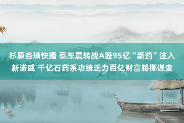 杉原杏璃快播 蔡东晨转战A股95亿“新药”注入新诺威 千亿石药系功绩乏力百亿财富腾挪谋变