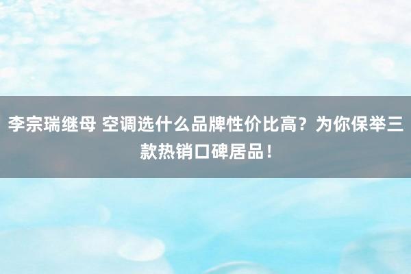 李宗瑞继母 空调选什么品牌性价比高？为你保举三款热销口碑居品！