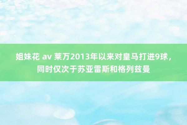 姐妹花 av 莱万2013年以来对皇马打进9球，同时仅次于苏亚雷斯和格列兹曼