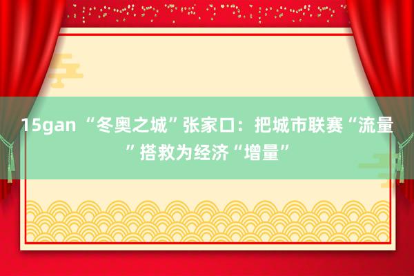 15gan “冬奥之城”张家口：把城市联赛“流量”搭救为经济“增量”