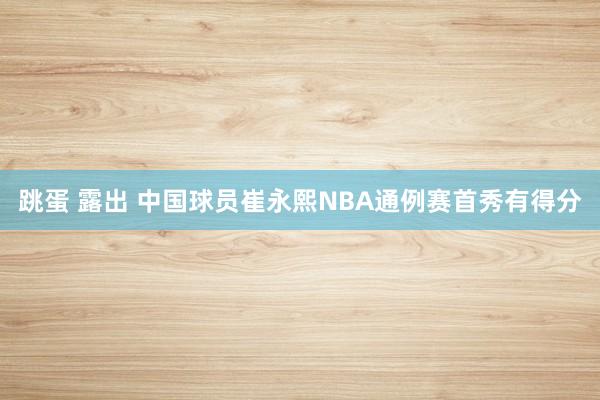 跳蛋 露出 中国球员崔永熙NBA通例赛首秀有得分