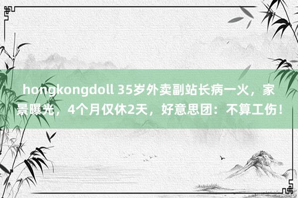 hongkongdoll 35岁外卖副站长病一火，家景曝光，4个月仅休2天，好意思团：不算工伤！