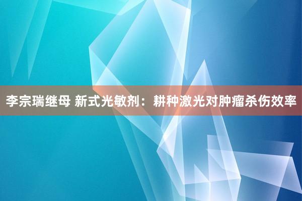 李宗瑞继母 新式光敏剂：耕种激光对肿瘤杀伤效率