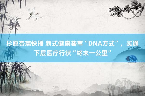 杉原杏璃快播 新式健康荟萃“DNA方式”，买通下层医疗行状“终末一公里”