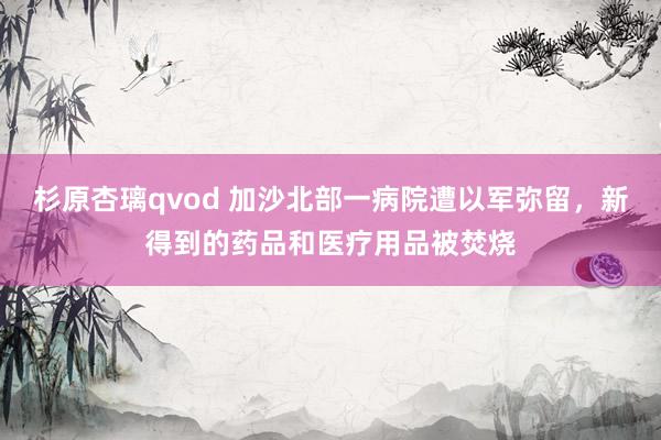 杉原杏璃qvod 加沙北部一病院遭以军弥留，新得到的药品和医疗用品被焚烧