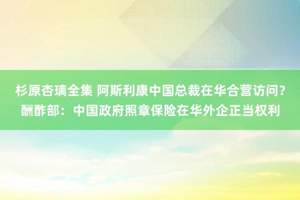 杉原杏璃全集 阿斯利康中国总裁在华合营访问？酬酢部：中国政府照章保险在华外企正当权利