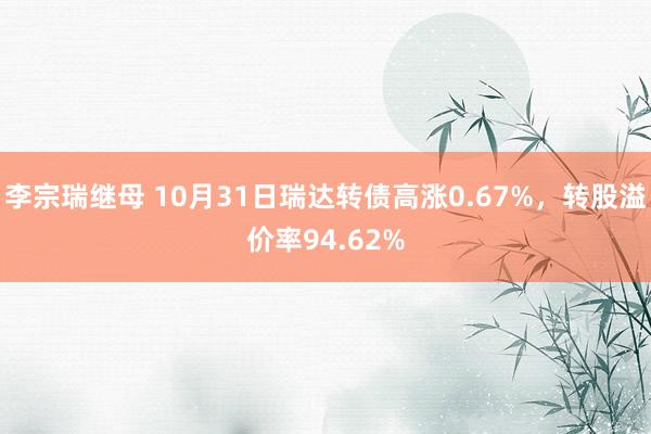 李宗瑞继母 10月31日瑞达转债高涨0.67%，转股溢价率94.62%