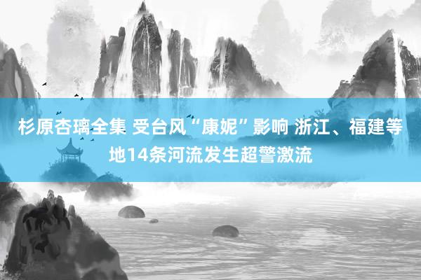 杉原杏璃全集 受台风“康妮”影响 浙江、福建等地14条河流发生超警激流