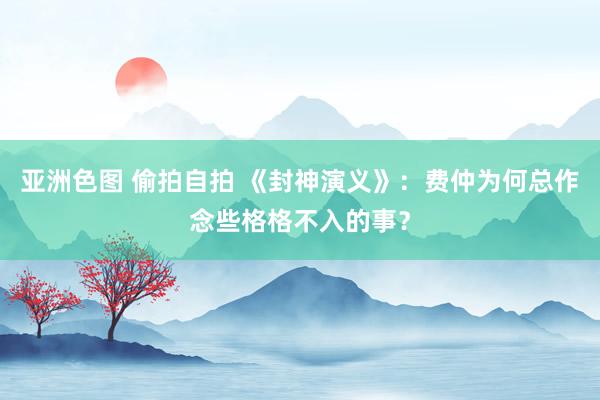 亚洲色图 偷拍自拍 《封神演义》：费仲为何总作念些格格不入的事？