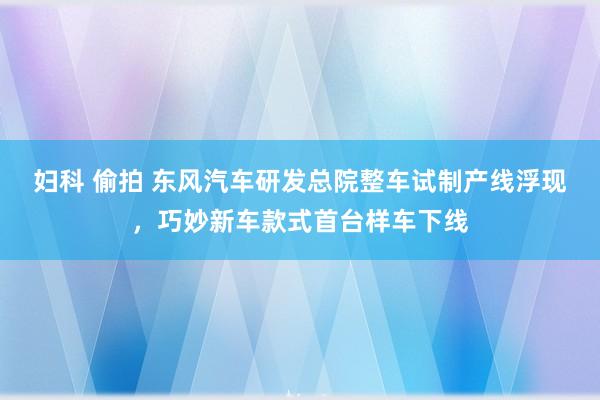 妇科 偷拍 东风汽车研发总院整车试制产线浮现，巧妙新车款式首台样车下线