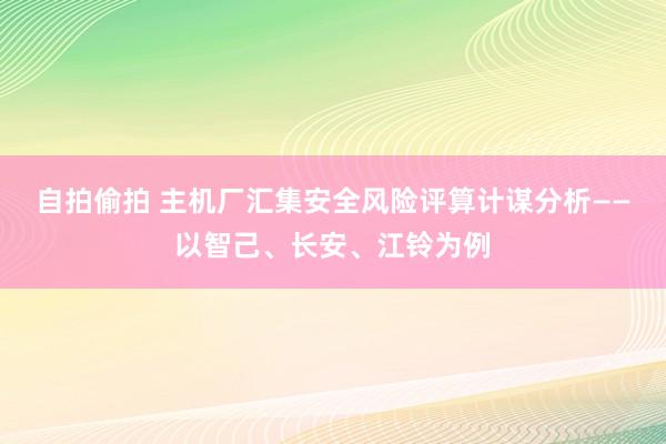 自拍偷拍 主机厂汇集安全风险评算计谋分析——以智己、长安、江铃为例