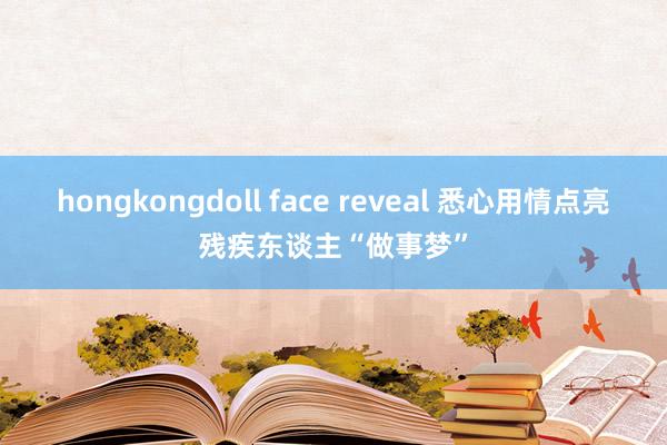 hongkongdoll face reveal 悉心用情点亮残疾东谈主“做事梦”