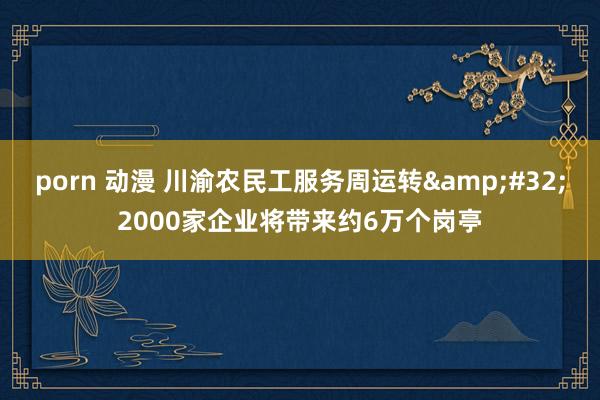 porn 动漫 川渝农民工服务周运转&#32;2000家企业将带来约6万个岗亭