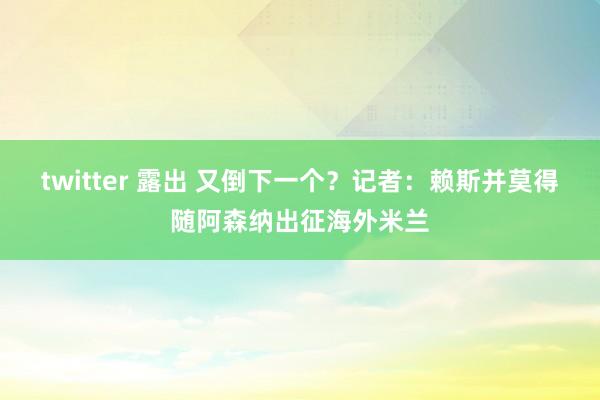 twitter 露出 又倒下一个？记者：赖斯并莫得随阿森纳出征海外米兰