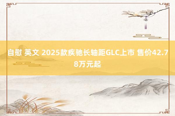 自慰 英文 2025款疾驰长轴距GLC上市 售价42.78万元起