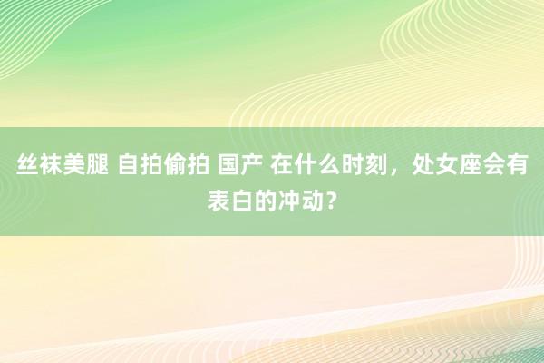 丝袜美腿 自拍偷拍 国产 在什么时刻，处女座会有表白的冲动？