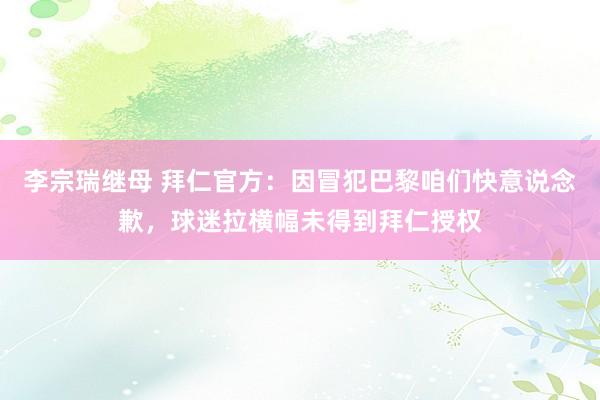 李宗瑞继母 拜仁官方：因冒犯巴黎咱们快意说念歉，球迷拉横幅未得到拜仁授权