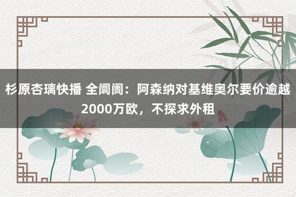 杉原杏璃快播 全阛阓：阿森纳对基维奥尔要价逾越2000万欧，不探求外租