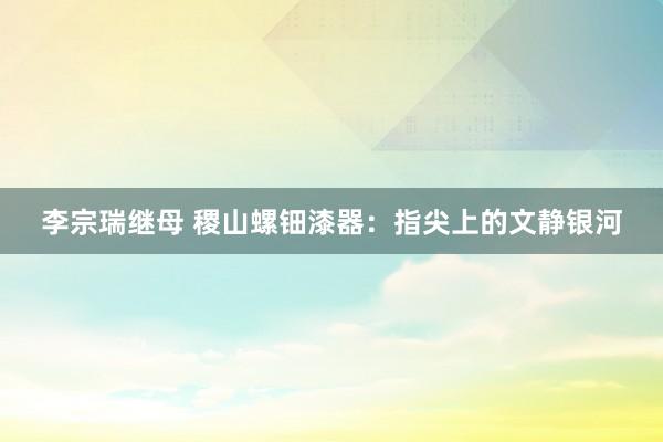 李宗瑞继母 稷山螺钿漆器：指尖上的文静银河