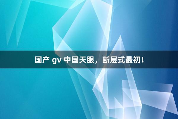 国产 gv 中国天眼，断层式最初！