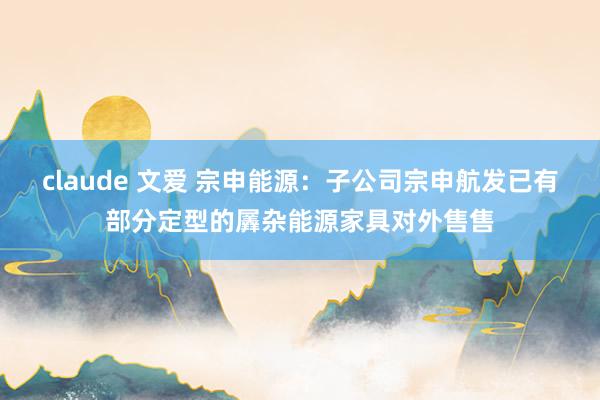 claude 文爱 宗申能源：子公司宗申航发已有部分定型的羼杂能源家具对外售售