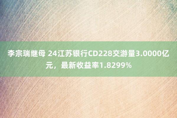 李宗瑞继母 24江苏银行CD228交游量3.0000亿元，最新收益率1.8299%