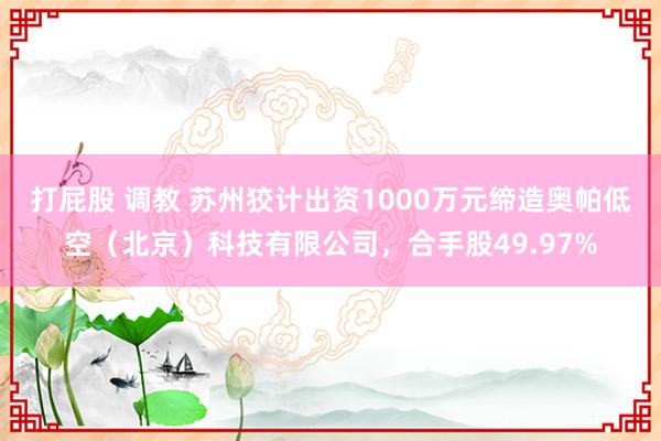 打屁股 调教 苏州狡计出资1000万元缔造奥帕低空（北京）科技有限公司，合手股49.97%