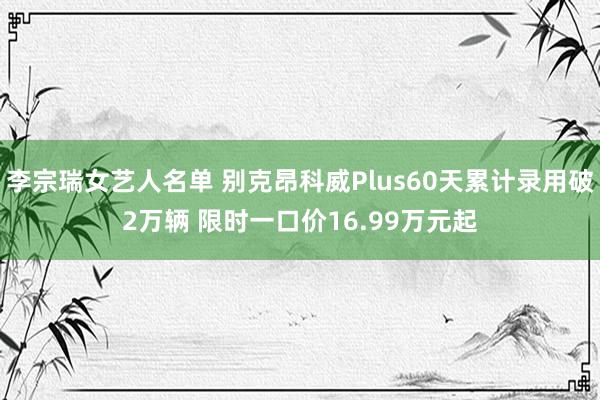 李宗瑞女艺人名单 别克昂科威Plus60天累计录用破2万辆 限时一口价16.99万元起