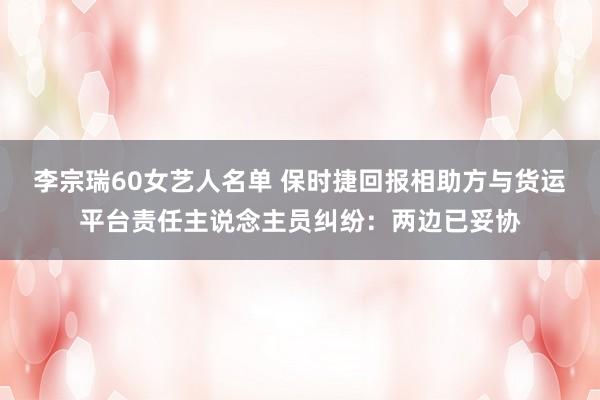 李宗瑞60女艺人名单 保时捷回报相助方与货运平台责任主说念主员纠纷：两边已妥协