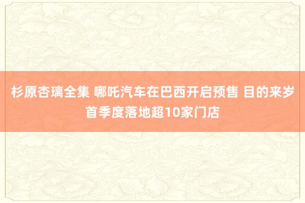 杉原杏璃全集 哪吒汽车在巴西开启预售 目的来岁首季度落地超10家门店