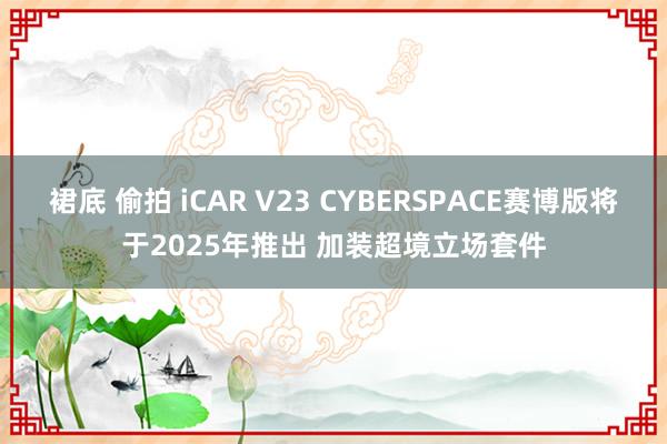 裙底 偷拍 iCAR V23 CYBERSPACE赛博版将于2025年推出 加装超境立场套件