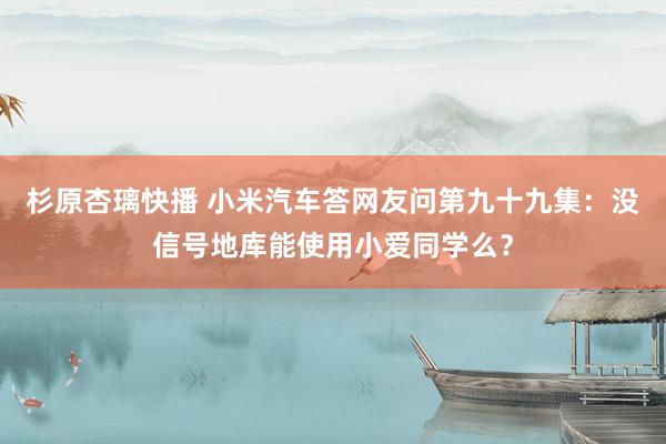 杉原杏璃快播 小米汽车答网友问第九十九集：没信号地库能使用小爱同学么？