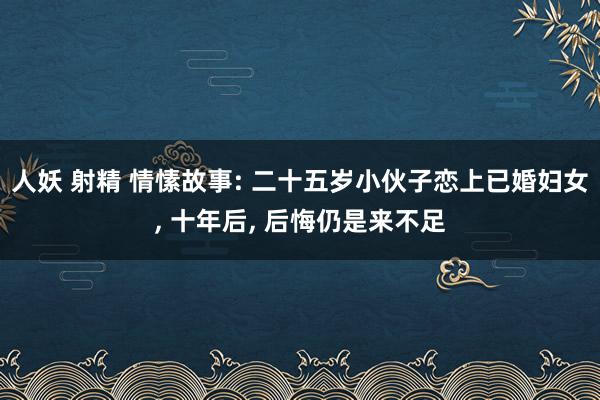 人妖 射精 情愫故事: 二十五岁小伙子恋上已婚妇女， 十年后， 后悔仍是来不足